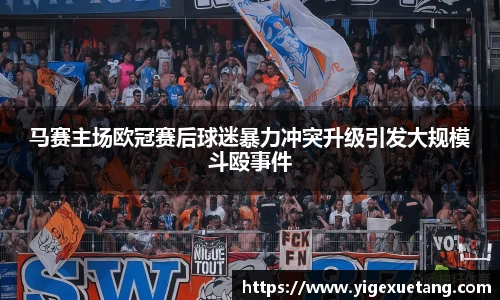 马赛主场欧冠赛后球迷暴力冲突升级引发大规模斗殴事件