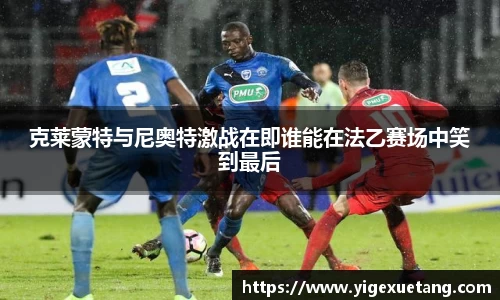 克莱蒙特与尼奥特激战在即谁能在法乙赛场中笑到最后